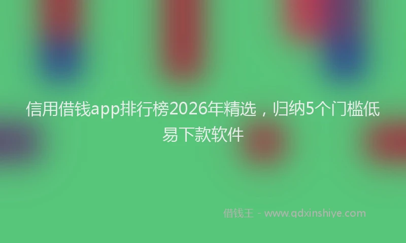 信用借钱app排行榜2026年精选，归纳5个门槛低易下款软件