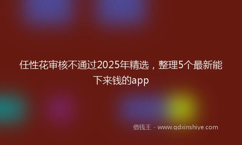 任性花审核不通过2025年精选，整理5个最新能下来钱的app