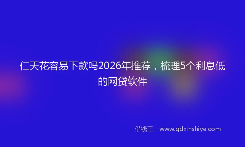 仁天花容易下款吗2026年推荐,梳理5个利息低的网贷软件