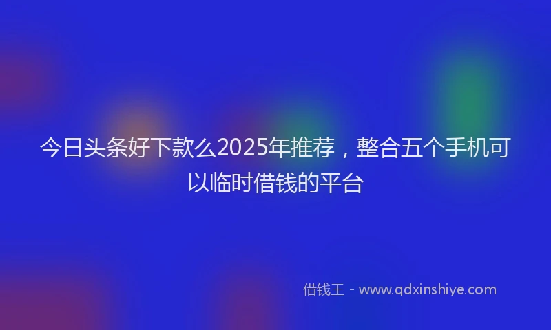 今日头条好下款么2025年推荐，整合五个手机可以临时借钱的平台