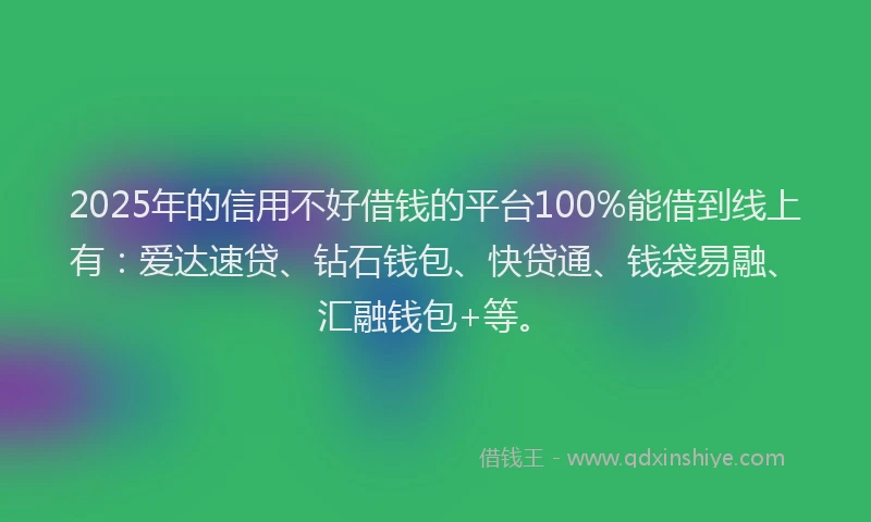 2025年的信用不好借钱的平台100%能借到线上有：爱达速贷、钻石钱包、快贷通、钱袋易融、汇融钱包+等。