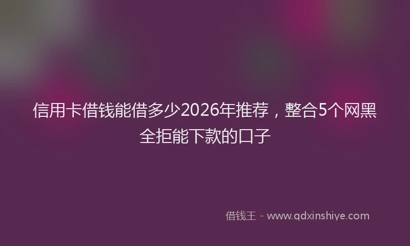 信用卡借钱能借多少2026年推荐,整合5个网黑全拒能下款的口子