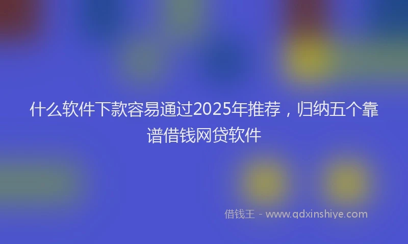 什么软件下款容易通过2025年推荐，归纳五个靠谱借钱网贷软件