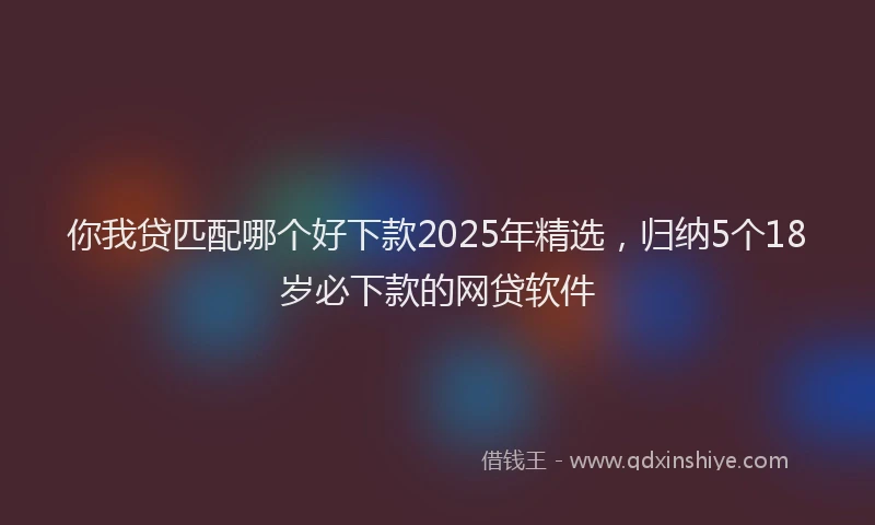你我贷匹配哪个好下款2025年精选，归纳5个18岁必下款的网贷软件