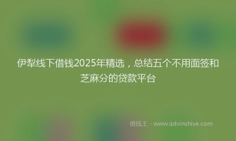 伊犁线下借钱2025年精选，总结五个不用面签和芝麻分的贷款平台