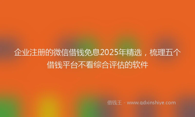 企业注册的微信借钱免息2025年精选，梳理五个借钱平台不看综合评估的软件