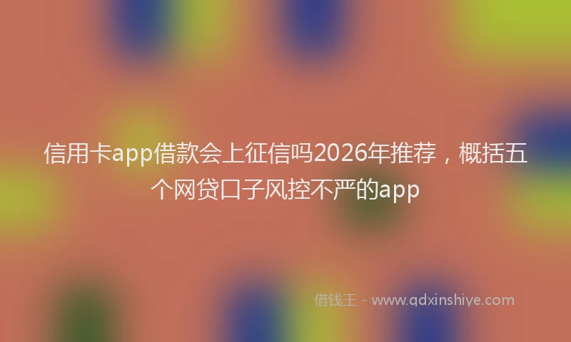 信用卡app借款会上征信吗2026年推荐，概括五个网贷口子风控不严的app