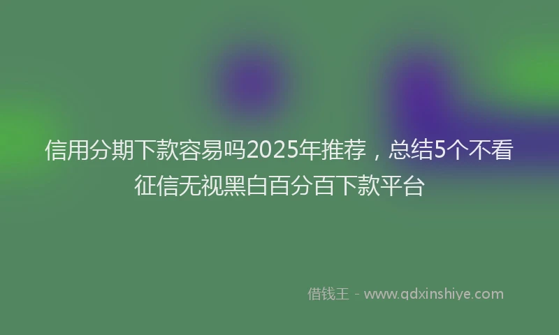 信用分期下款容易吗2025年推荐,总结5个不看征信无视黑白百分百下款平台