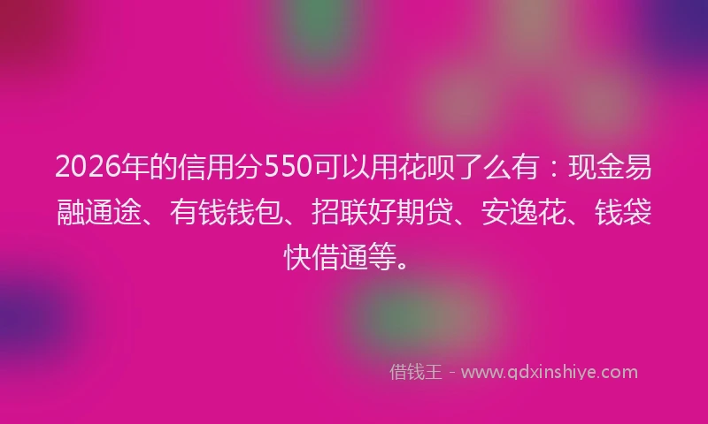 2026年的信用分550可以用花呗了么有：现金易融通途、有钱钱包、招联好期贷、安逸花、钱袋快借通等。