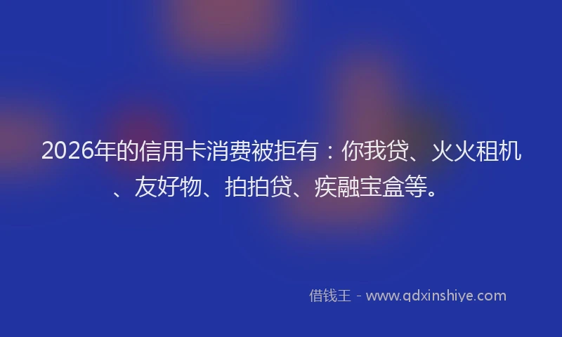 2026年的信用卡消费被拒有:你我贷、火火租机、友好物、拍拍贷、疾融宝盒等。