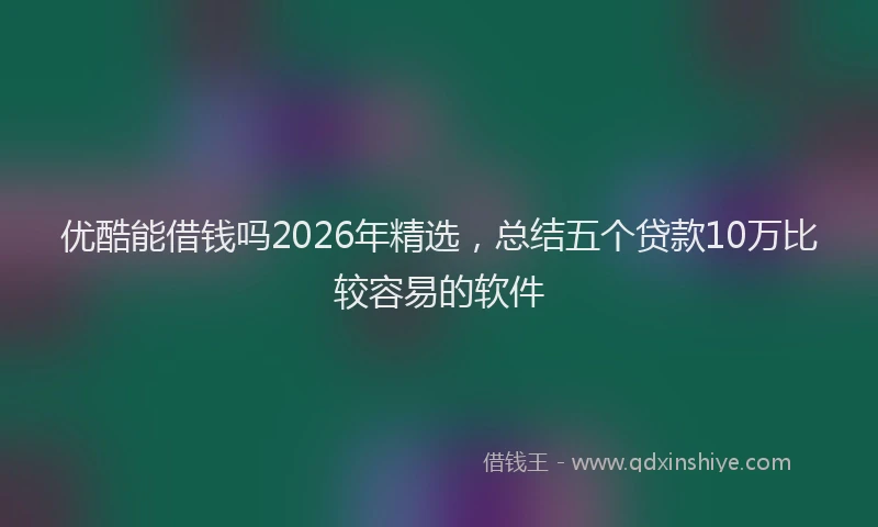 优酷能借钱吗2026年精选，总结五个贷款10万比较容易的软件