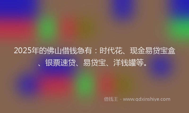 2025年的佛山借钱急有：时代花、现金易贷宝盒、银票速贷、易贷宝、洋钱罐等。