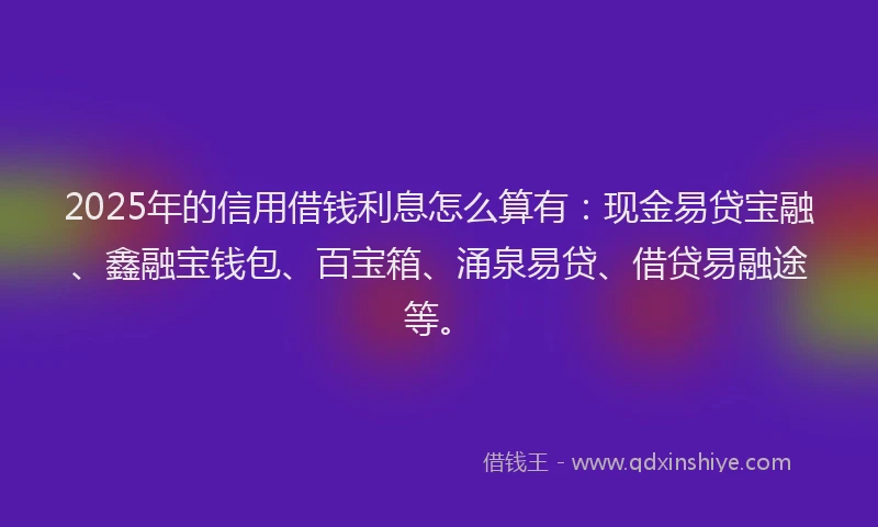 2025年的信用借钱利息怎么算有：现金易贷宝融、鑫融宝钱包、百宝箱、涌泉易贷、借贷易融途等。