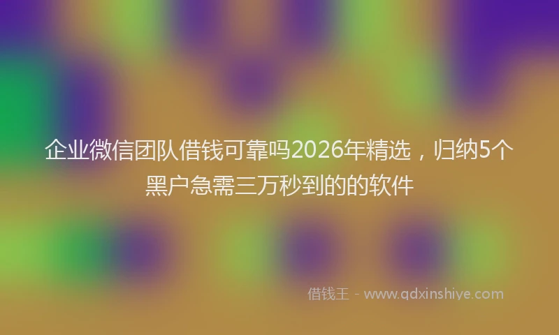 企业微信团队借钱可靠吗2026年精选，归纳5个黑户急需三万秒到的的软件