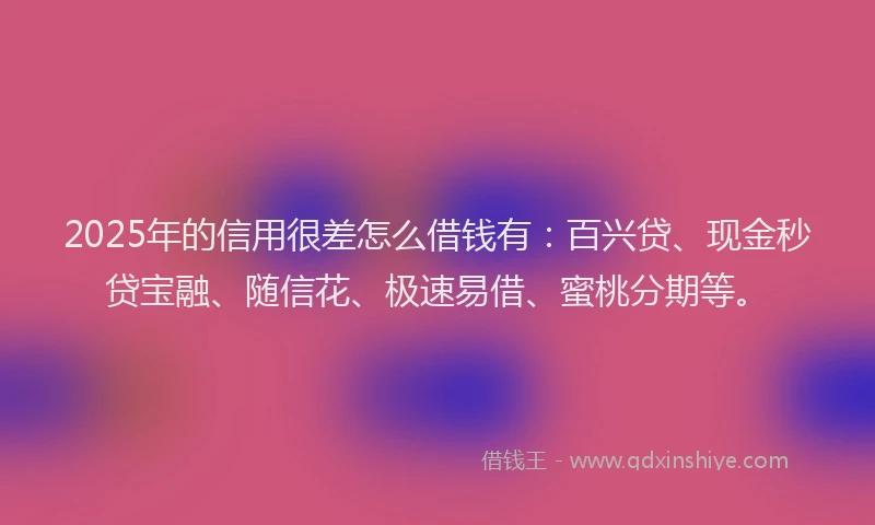 2025年的信用很差怎么借钱有：百兴贷、现金秒贷宝融、随信花、极速易借、蜜桃分期等。