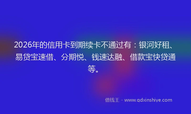2026年的信用卡到期续卡不通过有：银河好租、易贷宝速借、分期悦、钱速达融、借款宝快贷通等。