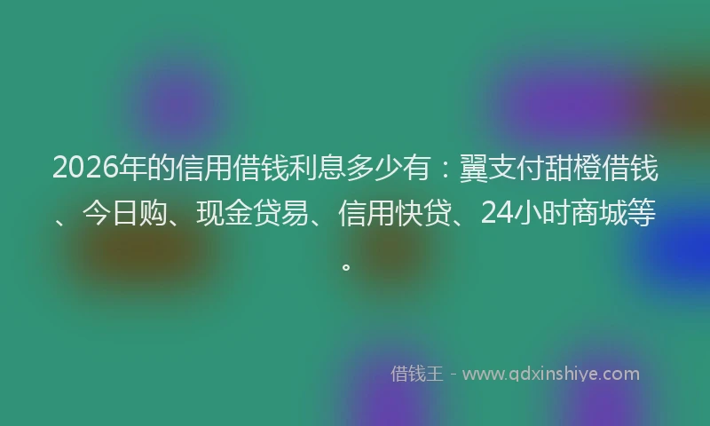 2026年的信用借钱利息多少有：翼支付甜橙借钱、今日购、现金贷易、信用快贷、24小时商城等。
