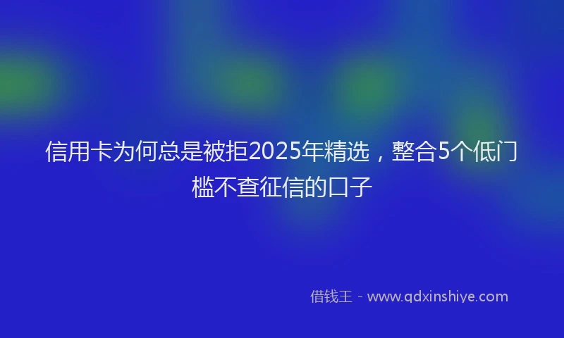 信用卡为何总是被拒2025年精选，整合5个低门槛不查征信的口子