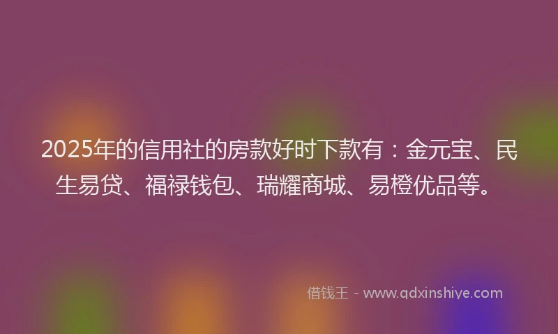 2025年的信用社的房款好时下款有：金元宝、民生易贷、福禄钱包、瑞耀商城、易橙优品等。