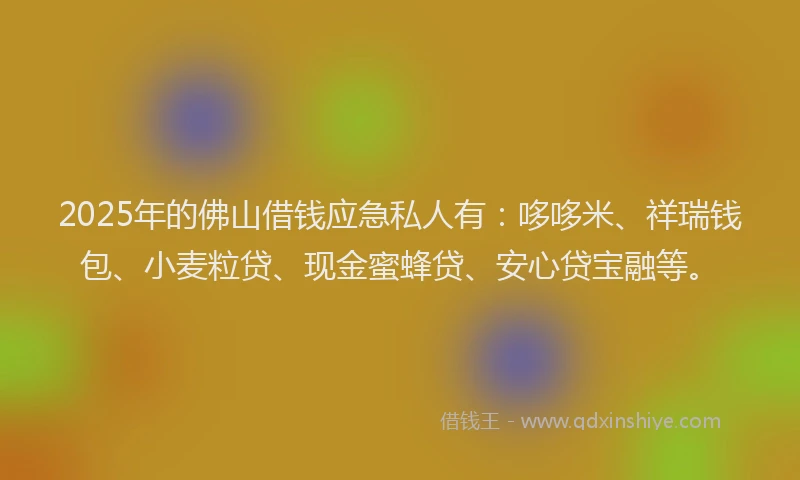 2025年的佛山借钱应急私人有：哆哆米、祥瑞钱包、小麦粒贷、现金蜜蜂贷、安心贷宝融等。