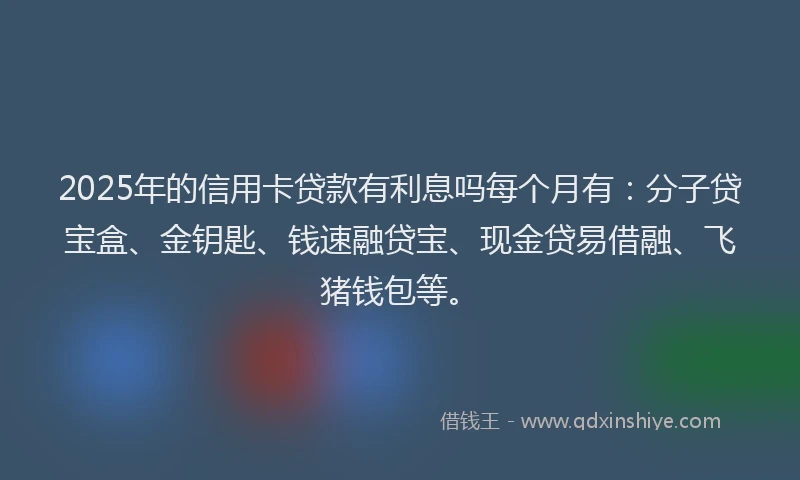 2025年的信用卡贷款有利息吗每个月有：分子贷宝盒、金钥匙、钱速融贷宝、现金贷易借融、飞猪钱包等。