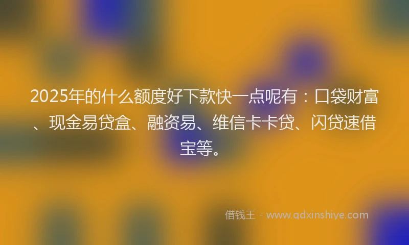 2025年的什么额度好下款快一点呢有：口袋财富、现金易贷盒、融资易、维信卡卡贷、闪贷速借宝等。