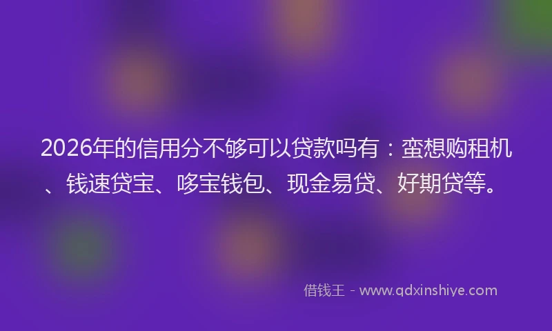 2026年的信用分不够可以贷款吗有：蛮想购租机、钱速贷宝、哆宝钱包、现金易贷、好期贷等。