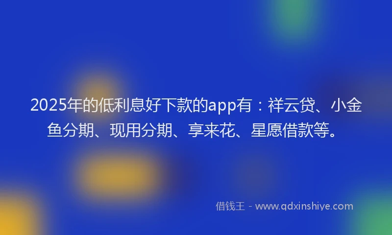 2025年的低利息好下款的app有：祥云贷、小金鱼分期、现用分期、享来花、星愿借款等。