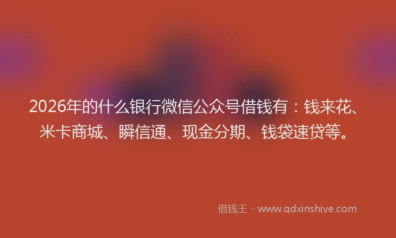 2026年的什么银行微信公众号借钱有：钱来花、米卡商城、瞬信通、现金分期、钱袋速贷等。