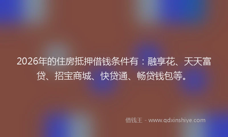 2026年的住房抵押借钱条件有：融享花、天天富贷、招宝商城、快贷通、畅贷钱包等。