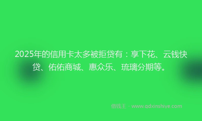 2025年的信用卡太多被拒贷有：享下花、云钱快贷、佑佑商城、惠众乐、琉璃分期等。