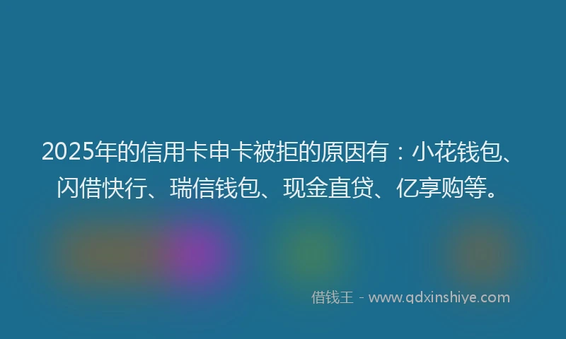 2025年的信用卡申卡被拒的原因有：小花钱包、闪借快行、瑞信钱包、现金直贷、亿享购等。