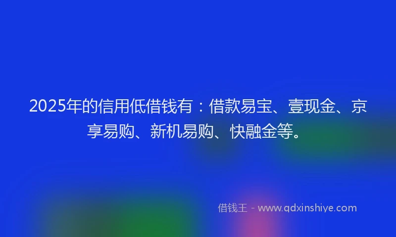 2025年的信用低借钱有：借款易宝、壹现金、京享易购、新机易购、快融金等。
