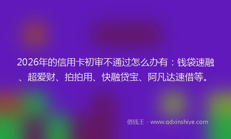 2026年的信用卡初审不通过怎么办有：钱袋速融、超爱财、拍拍用、快融贷宝、阿凡达速借等。
