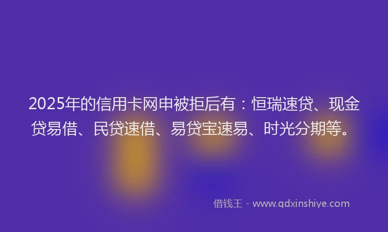 2025年的信用卡网申被拒后有:恒瑞速贷、现金贷易借、民贷速借、易贷宝速易、时光分期等。