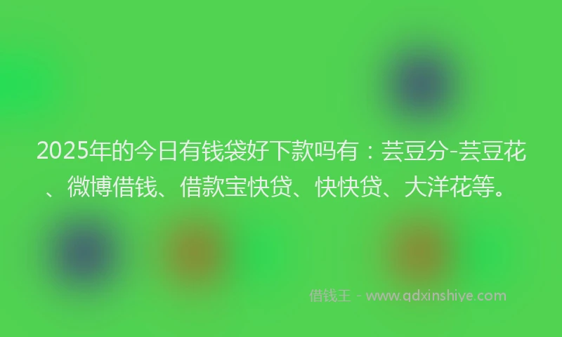 2025年的今日有钱袋好下款吗有：芸豆分-芸豆花、微博借钱、借款宝快贷、快快贷、大洋花等。
