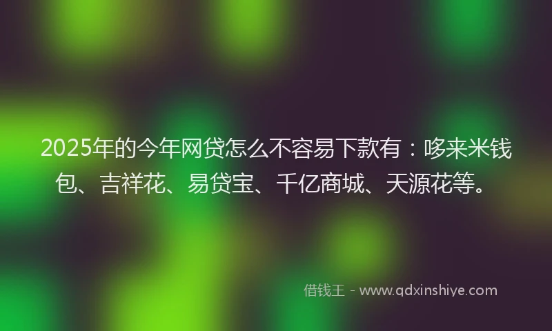 2025年的今年网贷怎么不容易下款有:哆来米钱包、吉祥花、易贷宝、千亿商城、天源花等。