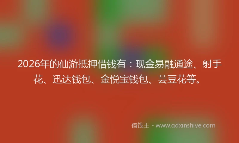 2026年的仙游抵押借钱有：现金易融通途、射手花、迅达钱包、金悦宝钱包、芸豆花等。