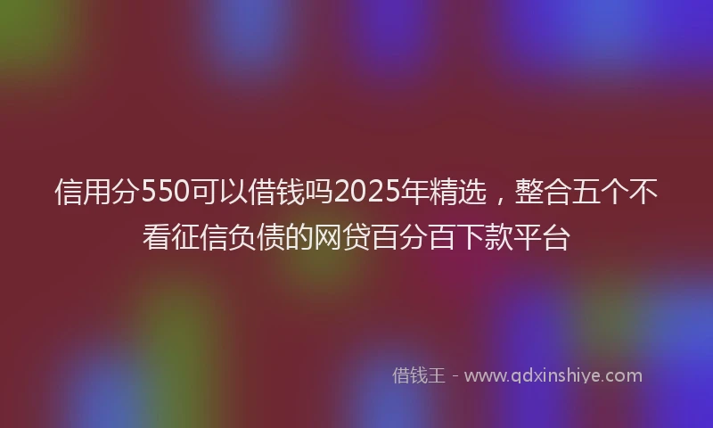 信用分550可以借钱吗2025年精选，整合五个不看征信负债的网贷百分百下款平台