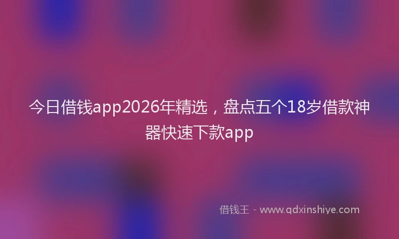 今日借钱app2026年精选，盘点五个18岁借款神器快速下款app