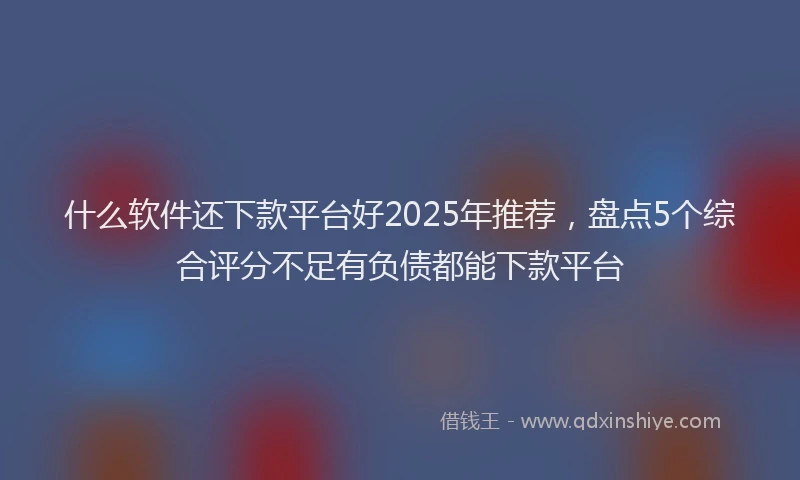 什么软件还下款平台好2025年推荐，盘点5个综合评分不足有负债都能下款平台