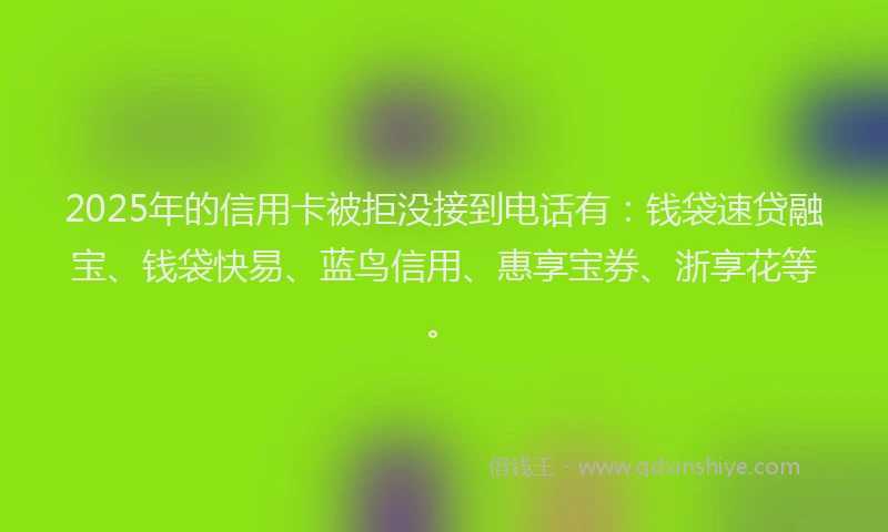 2025年的信用卡被拒没接到电话有：钱袋速贷融宝、钱袋快易、蓝鸟信用、惠享宝券、浙享花等。