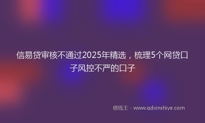 信易贷审核不通过2025年精选，梳理5个网贷口子风控不严的口子