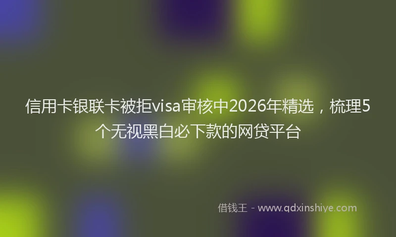 信用卡银联卡被拒visa审核中2026年精选，梳理5个无视黑白必下款的网贷平台