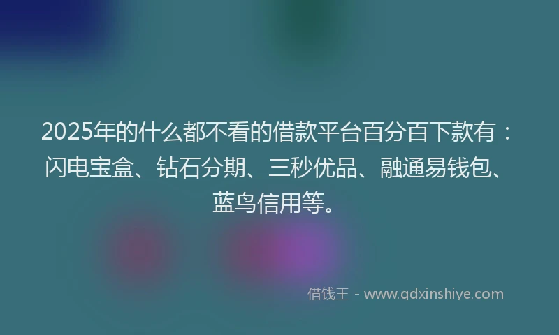 2025年的什么都不看的借款平台百分百下款有：闪电宝盒、钻石分期、三秒优品、融通易钱包、蓝鸟信用等。