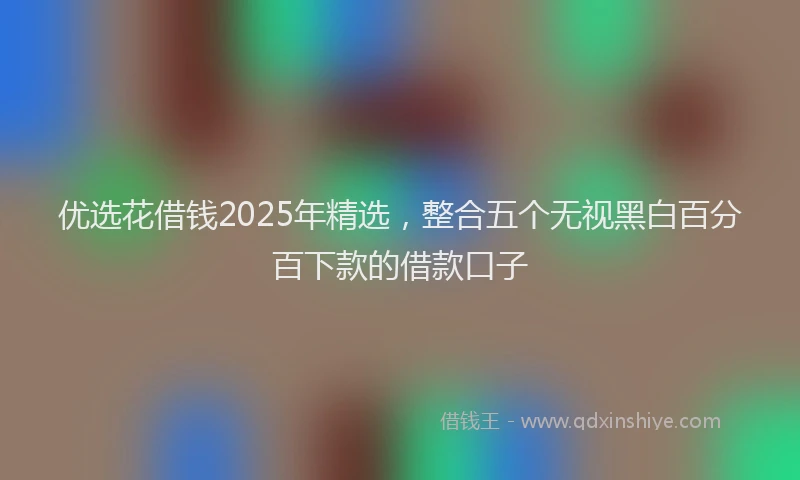 优选花借钱2025年精选,整合五个无视黑白百分百下款的借款口子
