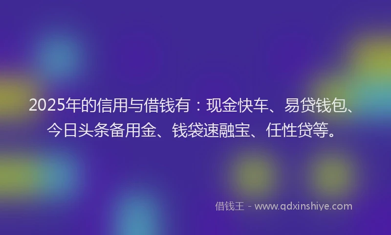 2025年的信用与借钱有：现金快车、易贷钱包、今日头条备用金、钱袋速融宝、任性贷等。