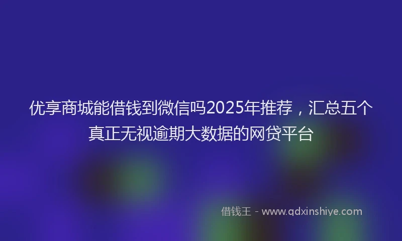 优享商城能借钱到微信吗2025年推荐，汇总五个真正无视逾期大数据的网贷平台