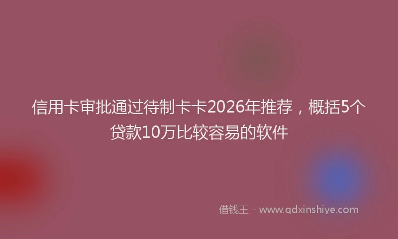 信用卡审批通过待制卡卡2026年推荐，概括5个贷款10万比较容易的软件
