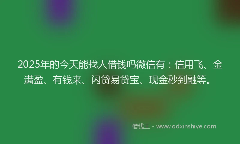 2025年的今天能找人借钱吗微信有：信用飞、金满盈、有钱来、闪贷易贷宝、现金秒到融等。